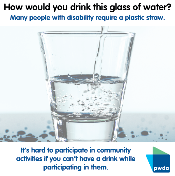 a clear glass being filled with water. Text above says "How would you drink this glass of water? Many people with disability require a plastic straw. Underneath the image it says in blue text "It's hard to participate in community activities if you can't have a drink while participating in them"