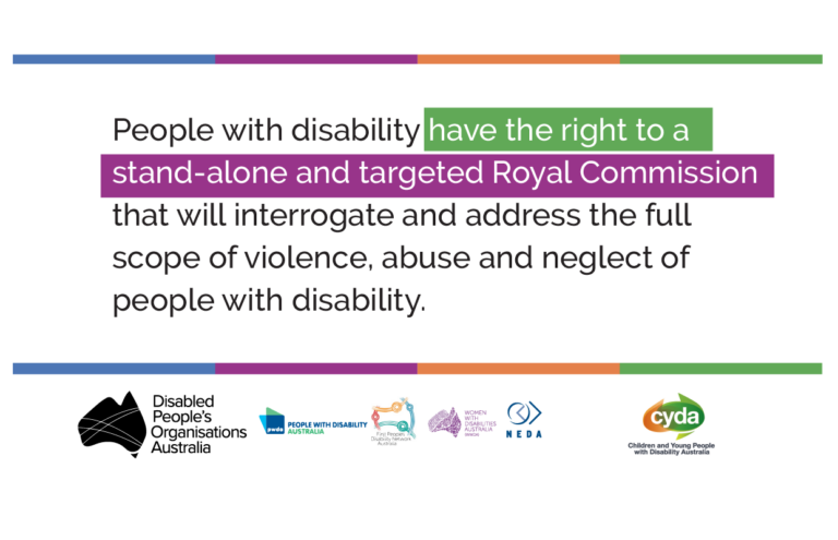 Text on a white background which says: People with disability have the right to a stand-alone and targeted Royal Commission that will interrogate and address the full scope of violence, abuse and neglect of people with disability. Below the text are the logos of Disabled People's Organisation Australia, People with Disability Australia, First People Disability Network, Women with Disability Australia, NEDA and Children and Young People with Disability Australia.