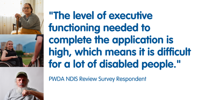 The level of executive functioning needed to complete the application is high, which means it is difficult for a lot of disabled people.

PWDA NDIS Review Survey Participant