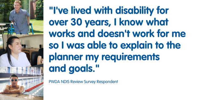 I've lived with disability for over 30 years, I know what works and doesn't work for me, so I was able to explain to the planner my requirements and goals.

PWDA NDIS Review Survey Respondent.