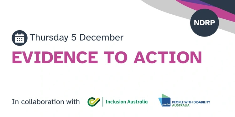 A white graphic with the NDRP logo and colours in the top right corner. The graphic says “Evidence to action. Exploring the evidence to enable the elimination of restrictive practices in Australia. Thursday 5 December. In collaboration with Inclusion Australia and People with Disability Australia.” The two collaborating organisations’ logos are at the bottom of the graphic.