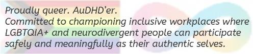 Proudly queer. AuDHD'er. Committed to championing inclusive workplaces where LGBTQIA + and neurodivergent people can participate safely and meaningfully as their authentic selves.