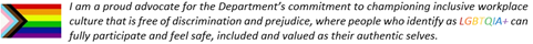 I am a proud advocate for the Departments commitment to championing inclusive workplace culture that is free of discrimination and prejudice, where people who identify as LGBTQIA+ can fully participate and feel safe, included and valued as their authentic selves.